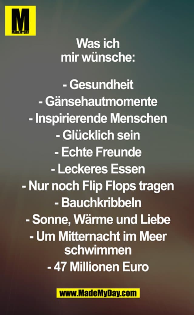 Was ich mir wünsche:
- Gesundheit
- Gänsehautmomente
- Inspirierende Menschen
- Glüchlick sein
- Echte Freunde
- Leckeres Essen
- Nur noch Flip Flops tragen
- Bauchkribbeln
- Sonne, wärme und Liebe
- Um Mitternacht im Meer schwimmen
- 47 Millionen Euro - Inspiration, Zitate & Sprüche | MadeMyDay | Jetzt entdecken & teilen Was ich mir wünsche:
- Gesundheit
- Gänsehautmomente
- Inspirierende Menschen
- Glüchlick sein
- Echte Freunde
- Leckeres Essen
- Nur noch Flip Flops tragen
- Bauchkribbeln
- Sonne, wärme und Liebe
- Um Mitternacht im Meer schwimmen
- 47 Millionen Euro - Inspirierendes Zitat mit Bild