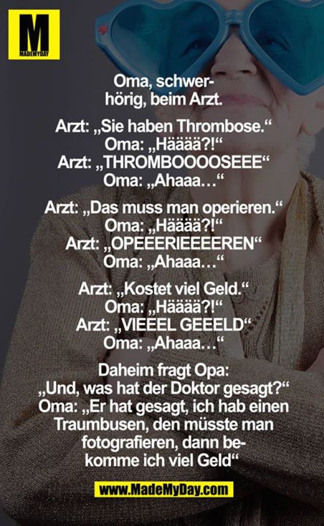 Oma, schwerhörig, beim Arzt.
Arzt: "Sie haben Thrombose."
Oma: "Hääää?!"
Arzt: "Thrombooooseee"
Oma: "Ahaaa..."
Arzt: "Das muss man operieren."
Oma: "Hääää?!"
Arzt: "Opeeerieeeeren"
Oma: "Ahaaa..."
Arzt: "Kostet viel Geld."
Oma: "Hääää?!"
Arzt: "Vieeel Geeeld"
Oma: "Ahaaa..."
Daheim fragt Opa:
"Und, was hat der Doktor gesagt?"
Oma: "Er hat gesagt, ich hab einen Traumbusen, den müsste man fotografieren, dann bekomme ich viel Geld" - Inspiration, Zitate & Sprüche | MadeMyDay | Jetzt entdecken & teilen Oma, schwerhörig, beim Arzt.
Arzt: "Sie haben Thrombose."
Oma: "Hääää?!"
Arzt: "Thrombooooseee"
Oma: "Ahaaa..."
Arzt: "Das muss man operieren."
Oma: "Hääää?!"
Arzt: "Opeeerieeeeren"
Oma: "Ahaaa..."
Arzt: "Kostet viel Geld."
Oma: "Hääää?!"
Arzt: "Vieeel Geeeld"
Oma: "Ahaaa..."
Daheim fragt Opa:
"Und, was hat der Doktor gesagt?"
Oma: "Er hat gesagt, ich hab einen Traumbusen, den müsste man fotografieren, dann bekomme ich viel Geld" - Inspirierendes Zitat mit Bild