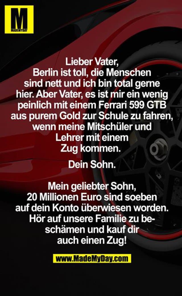 Lieber Vater,
Berlin ist toll, die Menschen sind nett und ich bin total gerne hier. Aber Vater, es ist mir ein wenig peinlich mit einem Ferrari 599 GTB aus purem Gold zur Schule zu fahren, wenn meine Mitschüler und Lehrer mit einem Zug kommen.
Dein Sohn.
Mein geliebter Sohn, 20 Millionen Euro sind soeben auf dein Konto überwiesen worden. Hör auf unsere Familie zu beschämen und kauf dir auch einen Zug! - Inspiration, Zitate & Sprüche | MadeMyDay | Jetzt entdecken & teilen Lieber Vater,
Berlin ist toll, die Menschen sind nett und ich bin total gerne hier. Aber Vater, es ist mir ein wenig peinlich mit einem Ferrari 599 GTB aus purem Gold zur Schule zu fahren, wenn meine Mitschüler und Lehrer mit einem Zug kommen.
Dein Sohn.
Mein geliebter Sohn, 20 Millionen Euro sind soeben auf dein Konto überwiesen worden. Hör auf unsere Familie zu beschämen und kauf dir auch einen Zug! - Inspirierendes Zitat mit Bild