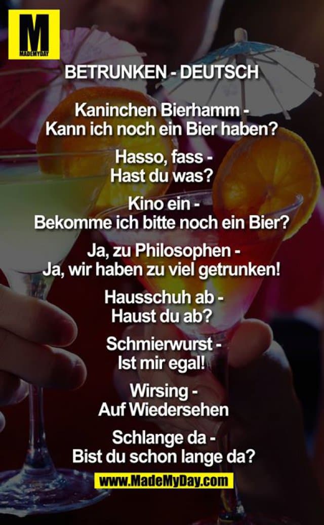 Betrunken - Deutsch
Kaninchen Bierhamm - Kann ich noch ein Bier haben?
Hasso, fass - Hast du was?
Kino ein - Bekomme ich bitte noch ein Bier?
Ja, zu Philosophen - Ja, wir haben zu viel getrunken!
Hausschuh ab - Haust du ab?
Schmierwurst - Ist mir egal!
Wirsing – Auf Wiedersehen
Schlange da - Bist du schon lange da? - Inspiration, Zitate & Sprüche | MadeMyDay | Jetzt entdecken & teilen Betrunken - Deutsch
Kaninchen Bierhamm - Kann ich noch ein Bier haben?
Hasso, fass - Hast du was?
Kino ein - Bekomme ich bitte noch ein Bier?
Ja, zu Philosophen - Ja, wir haben zu viel getrunken!
Hausschuh ab - Haust du ab?
Schmierwurst - Ist mir egal!
Wirsing – Auf Wiedersehen
Schlange da - Bist du schon lange da? - Inspirierendes Zitat mit Bild
