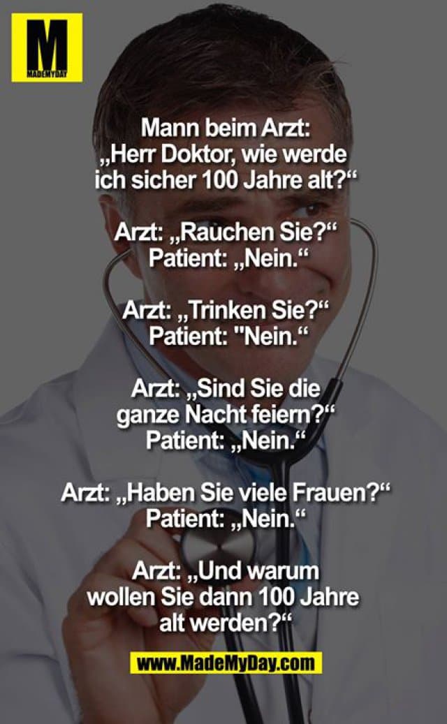 Mann beim Arzt: "Herr Doktor, wie werde ich sicher 100 Jahre alt?"
Arzt: "Rauchen Sie?"
Patient: "Nein"
Arzt: "Trinken Sie?"
Patient: "Nein"
Arzt: "Sind Sie die ganze Nacht feiern?"
Patient: "Nein"
Arzt: "Haben Sie viele Frauen?"
Patient: "Nein"
Arzt: "Und warum wollen Sie dann 100 Jahre alt werden?" - Inspiration, Zitate & Sprüche | MadeMyDay | Jetzt entdecken & teilen Mann beim Arzt: "Herr Doktor, wie werde ich sicher 100 Jahre alt?"
Arzt: "Rauchen Sie?"
Patient: "Nein"
Arzt: "Trinken Sie?"
Patient: "Nein"
Arzt: "Sind Sie die ganze Nacht feiern?"
Patient: "Nein"
Arzt: "Haben Sie viele Frauen?"
Patient: "Nein"
Arzt: "Und warum wollen Sie dann 100 Jahre alt werden?" - Inspirierendes Zitat mit Bild