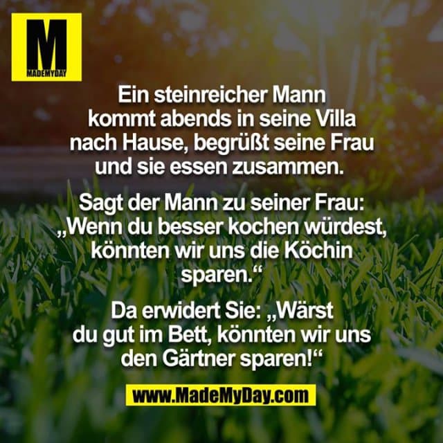 Ein steinreicher Mann kommt abends in seine Villa nach Hause, begrüßt seine Frau. Sie essen zusammen.
Sagt der Mann zu seiner Frau: "Wenn du besser kochen würdest, könnten wir unsere Köchin sparen."
Erwiderte Sie: "Wärst du gut im Bett, könnten wir uns den Gärtner sparen!" - Inspiration, Zitate & Sprüche | MadeMyDay | Jetzt entdecken & teilen Ein steinreicher Mann kommt abends in seine Villa nach Hause, begrüßt seine Frau. Sie essen zusammen.
Sagt der Mann zu seiner Frau: "Wenn du besser kochen würdest, könnten wir unsere Köchin sparen."
Erwiderte Sie: "Wärst du gut im Bett, könnten wir uns den Gärtner sparen!" - Inspirierendes Zitat mit Bild