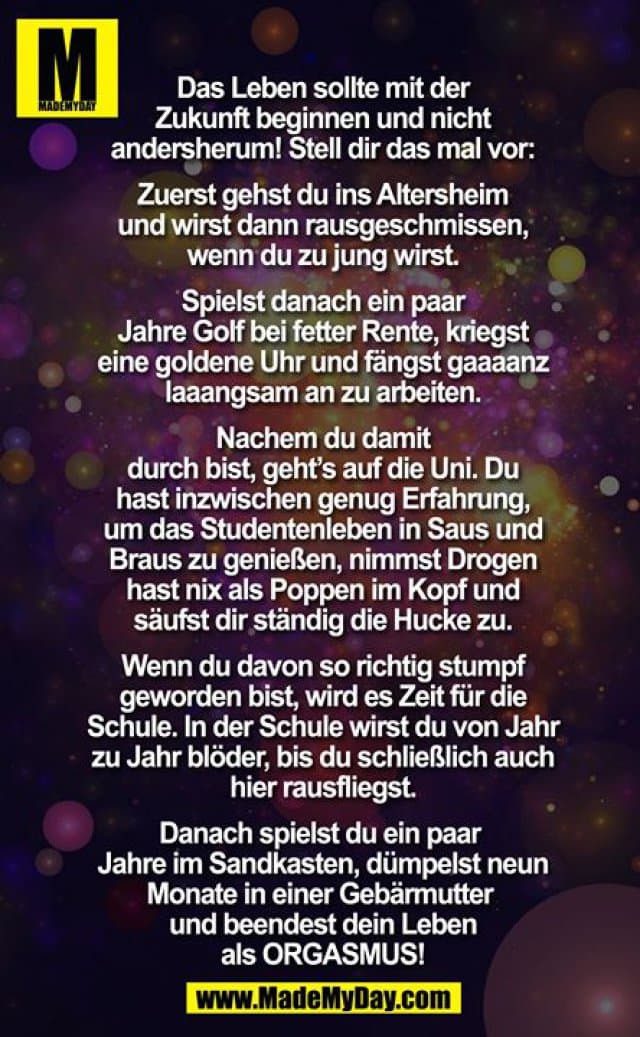 Das Leben sollte mit der Zukunft beginnen - und nicht andersherum! Stell dir das mal vor: Zuerst gehst Du in Altersheim und wirst dann rausgeschissen, wenn du zu jung wirst. Spielst danach ein paar Jahre Golf bei fetter Rente, kriegst eine goldene Uhr und fängst gaaaanz laaangsam an zu arbeiten. Nachem du damit durch bist, geht´s auf die Uni. Du hast inzwischen genug Erfahrung, um das Studentenleben in Saus und Braus zu genießen, nimmst Drogen hast nix als Poppen im Kopf und säufst dir ständigdie Hucke zu. Wenn du davon so richtig stumpf geworden bist, wird es Zeit für die Schule. In der Schule wirst du von Jahr zu Jahr blöder, bis du schließlich auch hier rausfliegst. Danach spielst du ein paar Jahre im Sandkasten, dümpelst neun Monate in einer Gebärmutter und beendest dein Leben als ORGASMUS!!! - Inspiration, Zitate & Sprüche | MadeMyDay | Jetzt entdecken & teilen Das Leben sollte mit der Zukunft beginnen - und nicht andersherum! Stell dir das mal vor: Zuerst gehst Du in Altersheim und wirst dann rausgeschissen, wenn du zu jung wirst. Spielst danach ein paar Jahre Golf bei fetter Rente, kriegst eine goldene Uhr und fängst gaaaanz laaangsam an zu arbeiten. Nachem du damit durch bist, geht´s auf die Uni. Du hast inzwischen genug Erfahrung, um das Studentenleben in Saus und Braus zu genießen, nimmst Drogen hast nix als Poppen im Kopf und säufst dir ständigdie Hucke zu. Wenn du davon so richtig stumpf geworden bist, wird es Zeit für die Schule. In der Schule wirst du von Jahr zu Jahr blöder, bis du schließlich auch hier rausfliegst. Danach spielst du ein paar Jahre im Sandkasten, dümpelst neun Monate in einer Gebärmutter und beendest dein Leben als ORGASMUS!!! - Inspirierendes Zitat mit Bild