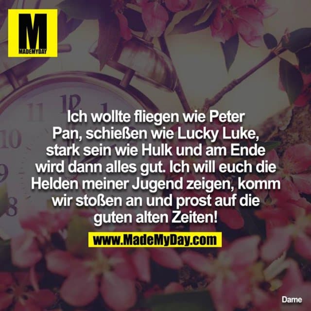 Ich wollte fliegen wie Peter Pan, schießen wie Lucky Luke, stark sein wie Hulk
und am Ende wird dann alles gut, ich will euch die Helden meiner Jugend
zeigen, komm wir stoßen an und prost auf die guten alten Zeiten! - Inspiration, Zitate & Sprüche | MadeMyDay | Jetzt entdecken & teilen Ich wollte fliegen wie Peter Pan, schießen wie Lucky Luke, stark sein wie Hulk
und am Ende wird dann alles gut, ich will euch die Helden meiner Jugend
zeigen, komm wir stoßen an und prost auf die guten alten Zeiten! - Inspirierendes Zitat mit Bild