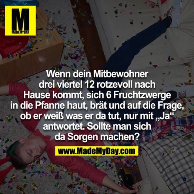 Wenn dein Mitbewohner um dreiviertel 12 rotzevoll nach Hause kommt, sich 6 Fruchtzwerge in die Pfanne haut, brät und auf die Frage, ob er weiß was er da tut, nur mit "Ja" antwortet.
Sollte man sich da Sorgen machen? - Inspiration, Zitate & Sprüche | MadeMyDay | Jetzt entdecken & teilen Wenn dein Mitbewohner um dreiviertel 12 rotzevoll nach Hause kommt, sich 6 Fruchtzwerge in die Pfanne haut, brät und auf die Frage, ob er weiß was er da tut, nur mit "Ja" antwortet.
Sollte man sich da Sorgen machen? - Inspirierendes Zitat mit Bild