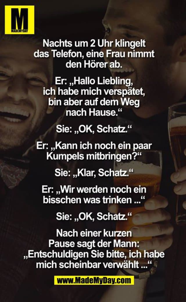 Nachts um 2 Uhr klingelt das Telefon, eine Frau nimmt den Hörer ab.
Er: "Hallo Liebling, ich habe mich verspätet, bin aber auf dem Weg nachhause."
Sie: "OK, Schatz."
Er: "Kann ich noch ein Paar Kumpels mitbringen?"
Sie: "Klar, Schatz."
Er: "Wir werden noch ein bisschen was trinken..."
Sie: "OK, Schatz."
Nach einer kurzen Pause sagt der Mann: "Entschuldigen Sie bitte, ich habe mich scheinbar verwählt..." - Inspiration, Zitate & Sprüche | MadeMyDay | Jetzt entdecken & teilen Nachts um 2 Uhr klingelt das Telefon, eine Frau nimmt den Hörer ab.
Er: "Hallo Liebling, ich habe mich verspätet, bin aber auf dem Weg nachhause."
Sie: "OK, Schatz."
Er: "Kann ich noch ein Paar Kumpels mitbringen?"
Sie: "Klar, Schatz."
Er: "Wir werden noch ein bisschen was trinken..."
Sie: "OK, Schatz."
Nach einer kurzen Pause sagt der Mann: "Entschuldigen Sie bitte, ich habe mich scheinbar verwählt..." - Inspirierendes Zitat mit Bild