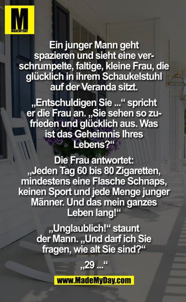 Ein junger Mann geht spazieren und sieht eine verschrumpelte, faltige, kleine Frau, die glücklich in ihrem Schaukelstuhl auf der Veranda sitzt. "Entschuldigen Sie", spricht er die Frau an, "aber Sie sehen so zufrieden und glücklich aus. Was ist das Geheimnis Ihres Lebens?" Die Frau antwortet: "Jeden Tag 60 bis 80 Zigaretten, mindestens eine Flasche Schnaps, keinen Sport und jede Menge junger Männer - und das mein ganzes Leben lang!" "Unglaublich!", staunt der Mann, "und darf ich Sie fragen, wie alt Sie sind?"
"29..." - Inspiration, Zitate & Sprüche | MadeMyDay | Jetzt entdecken & teilen Ein junger Mann geht spazieren und sieht eine verschrumpelte, faltige, kleine Frau, die glücklich in ihrem Schaukelstuhl auf der Veranda sitzt. "Entschuldigen Sie", spricht er die Frau an, "aber Sie sehen so zufrieden und glücklich aus. Was ist das Geheimnis Ihres Lebens?" Die Frau antwortet: "Jeden Tag 60 bis 80 Zigaretten, mindestens eine Flasche Schnaps, keinen Sport und jede Menge junger Männer - und das mein ganzes Leben lang!" "Unglaublich!", staunt der Mann, "und darf ich Sie fragen, wie alt Sie sind?"
"29..." - Inspirierendes Zitat mit Bild