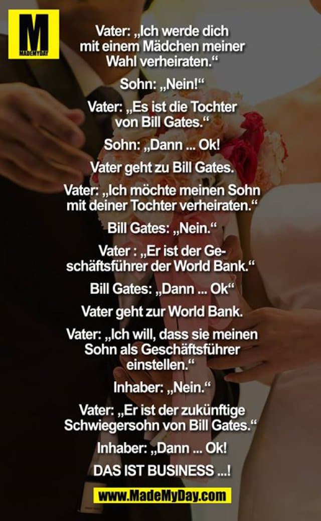 Vater: ich werde dich mit einem Mädchen meiner Wahl verheiraten.
Sohn: nein
Vater: es ist die Tochter von Bill Gates
Sohn: dann.... ok
Vater geht zu Bill Gates.
Vater: ich möchte mein Sohn mit deiner Tochter verheiraten.
Bill Gates: nein
Vater : er ist der Geschäftsführer der World Bank
Bill Gates: dann ok
Vater geht zu World Bank
Vater: ich will das sie meinen Sohn als Geschäftsführer einstellen
Inhaber: nein
Vater: er ist der zukünftige Schwiegersohn von Bill Gates
Inhaber: dann... ok
DAS IST BUSINESS. ..! - Inspiration, Zitate & Sprüche | MadeMyDay | Jetzt entdecken & teilen Vater: ich werde dich mit einem Mädchen meiner Wahl verheiraten.
Sohn: nein
Vater: es ist die Tochter von Bill Gates
Sohn: dann.... ok
Vater geht zu Bill Gates.
Vater: ich möchte mein Sohn mit deiner Tochter verheiraten.
Bill Gates: nein
Vater : er ist der Geschäftsführer der World Bank
Bill Gates: dann ok
Vater geht zu World Bank
Vater: ich will das sie meinen Sohn als Geschäftsführer einstellen
Inhaber: nein
Vater: er ist der zukünftige Schwiegersohn von Bill Gates
Inhaber: dann... ok
DAS IST BUSINESS. ..! - Inspirierendes Zitat mit Bild