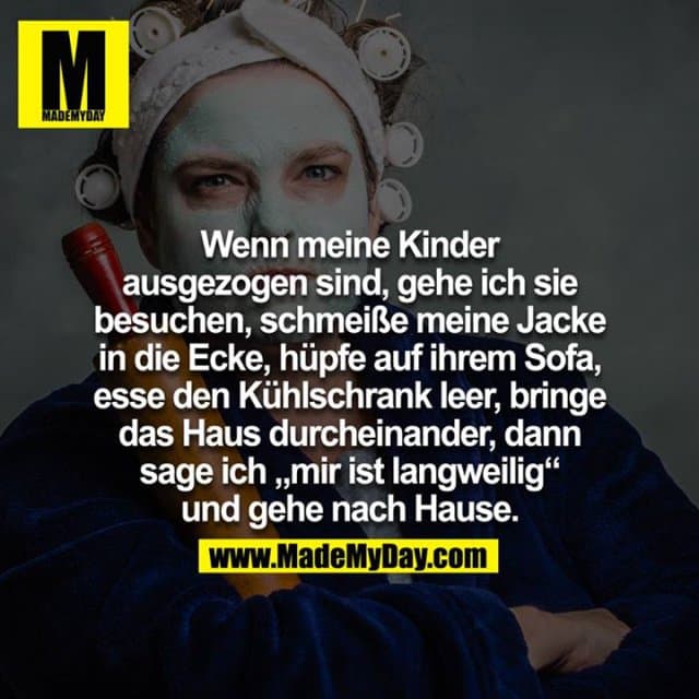 Wenn meine Kinder ausgezogen sind, gehe ich sie besuchen, schmeiße meine Jacke in die Ecke, hüpfe auf ihrem Sofa, esse den Kühlschrank leer, bringe das Haus durcheinander dann sage ich 'mir ist langweilig' und gehe nach Hause. - Inspiration, Zitate & Sprüche | MadeMyDay | Jetzt entdecken & teilen Wenn meine Kinder ausgezogen sind, gehe ich sie besuchen, schmeiße meine Jacke in die Ecke, hüpfe auf ihrem Sofa, esse den Kühlschrank leer, bringe das Haus durcheinander dann sage ich 'mir ist langweilig' und gehe nach Hause. - Inspirierendes Zitat mit Bild