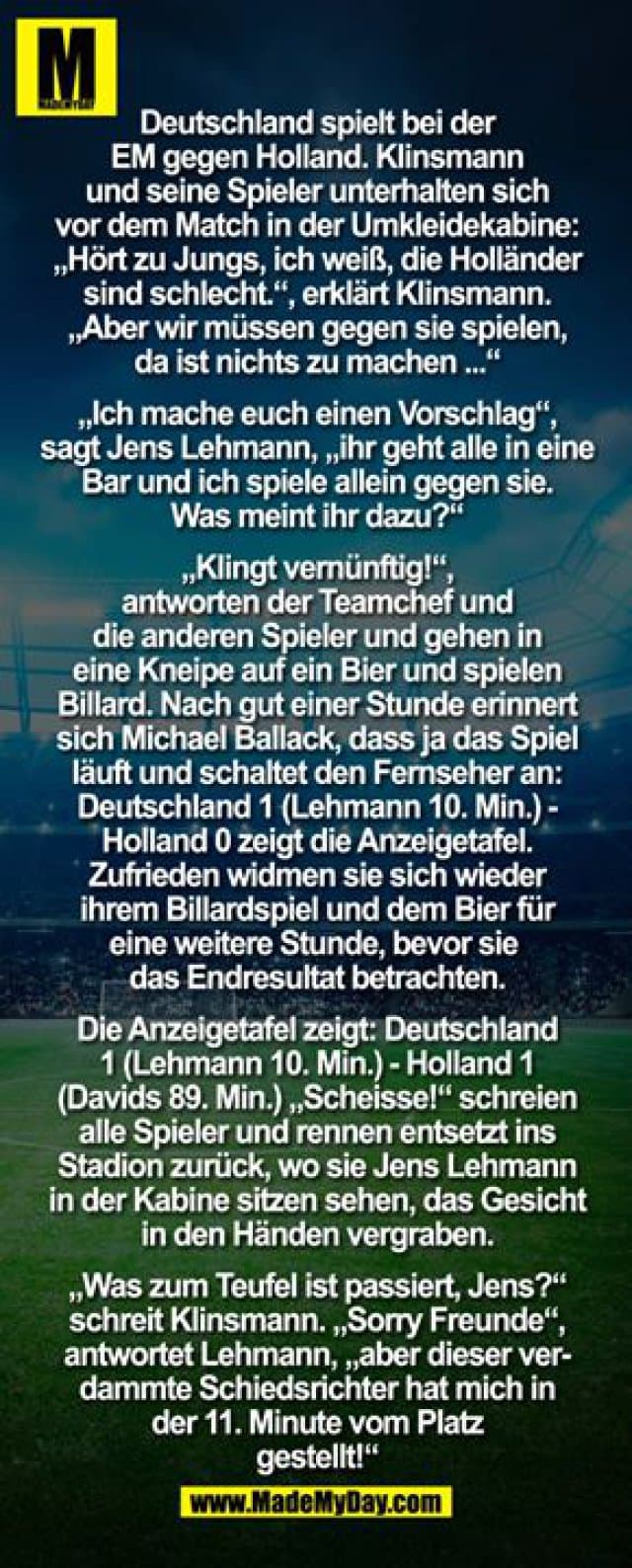 Deutschland spielt bei der EM gegen Holland. Klinsmann und seine Spieler unterhalten sich vor dem Match in der Umkleidekabine: "Hört zu Jungs, ich weiß, die Holländer sind schlecht.", erklärt Klinsmann. "Aber wir müssen gegen sie spielen, da ist nichts zu machen..."
"Ich mache Euch einen Vorschlag", sagt Jens Lehmann, "ihr geht alle in eine Bar und ich spiele allein gegen sie. Was meint ihr dazu?"
"Klingt vernünftig!", antworten der Teamchef und die anderen Spieler und gehen in eine Kneipe auf ein Bier und spielen Billard.
Nach gut einer Stunde erinnert sich Michael Ballack, dass ja das Spiel läuft und schaltet den Fernseher an: Deutschland 1 (Lehmann 10. Min.) - Holland 0 zeigt die Anzeigetafel.
Zufrieden widmen sie sich wieder ihrem Billardspiel und dem Bier für eine weitere Stunde, bevor sie sich das Endresultat betrachten.
Die Anzeigetafel zeigt: Deutschland 1 (Lehmann 10. Min.) - Holland 1 (Davids 89.Min.)
"Scheisse!" schreien alle Spieler und rennen entsetzt ins Stadion zurück, wo sie Jens Lehmann in der Kabine sitzen sehen, das Gesicht in den Händen vergraben.
"Was zum Teufel ist passiert, Jens?" schreit Klinsmann.
"Sorry Freunde", antwortet Lehmann, "aber dieser verdammte Schiedsrichter hat mich in der 11. Minute vom Platz gestellt!" - Inspiration, Zitate & Sprüche | MadeMyDay | Jetzt entdecken & teilen Deutschland spielt bei der EM gegen Holland. Klinsmann und seine Spieler unterhalten sich vor dem Match in der Umkleidekabine: "Hört zu Jungs, ich weiß, die Holländer sind schlecht.", erklärt Klinsmann. "Aber wir müssen gegen sie spielen, da ist nichts zu machen..."
"Ich mache Euch einen Vorschlag", sagt Jens Lehmann, "ihr geht alle in eine Bar und ich spiele allein gegen sie. Was meint ihr dazu?"
"Klingt vernünftig!", antworten der Teamchef und die anderen Spieler und gehen in eine Kneipe auf ein Bier und spielen Billard.
Nach gut einer Stunde erinnert sich Michael Ballack, dass ja das Spiel läuft und schaltet den Fernseher an: Deutschland 1 (Lehmann 10. Min.) - Holland 0 zeigt die Anzeigetafel.
Zufrieden widmen sie sich wieder ihrem Billardspiel und dem Bier für eine weitere Stunde, bevor sie sich das Endresultat betrachten.
Die Anzeigetafel zeigt: Deutschland 1 (Lehmann 10. Min.) - Holland 1 (Davids 89.Min.)
"Scheisse!" schreien alle Spieler und rennen entsetzt ins Stadion zurück, wo sie Jens Lehmann in der Kabine sitzen sehen, das Gesicht in den Händen vergraben.
"Was zum Teufel ist passiert, Jens?" schreit Klinsmann.
"Sorry Freunde", antwortet Lehmann, "aber dieser verdammte Schiedsrichter hat mich in der 11. Minute vom Platz gestellt!" - Inspirierendes Zitat mit Bild