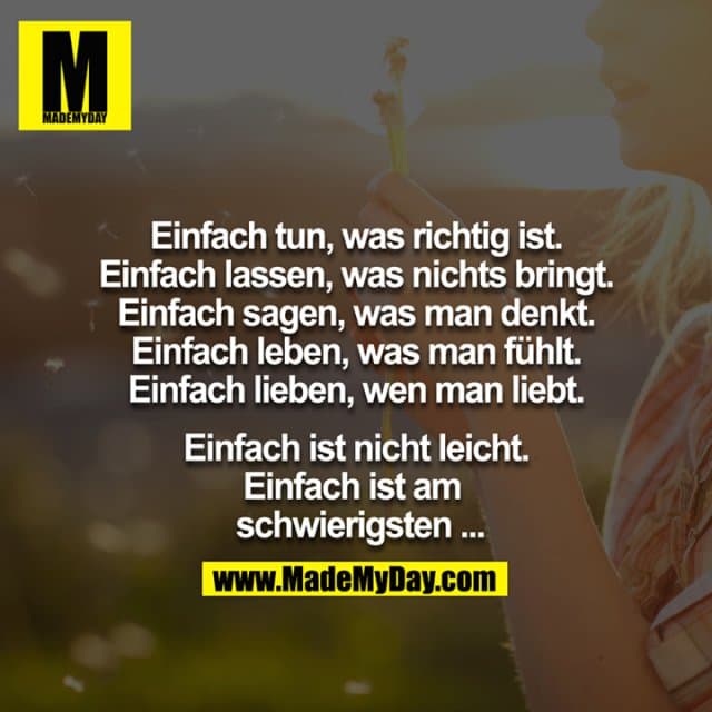 Einfach tun, was richtig ist.
Einfach lassen, was nichts bringt.
Einfach sagen, was man denkt.
Einfach leben, was man fühlt.
Einfach lieben, wen man liebt.
Einfach ist nicht leicht. - Einfach ist am schwierigsten… - Inspiration, Zitate & Sprüche | MadeMyDay | Jetzt entdecken & teilen Einfach tun, was richtig ist.
Einfach lassen, was nichts bringt.
Einfach sagen, was man denkt.
Einfach leben, was man fühlt.
Einfach lieben, wen man liebt.
Einfach ist nicht leicht. - Einfach ist am schwierigsten… - Inspirierendes Zitat mit Bild