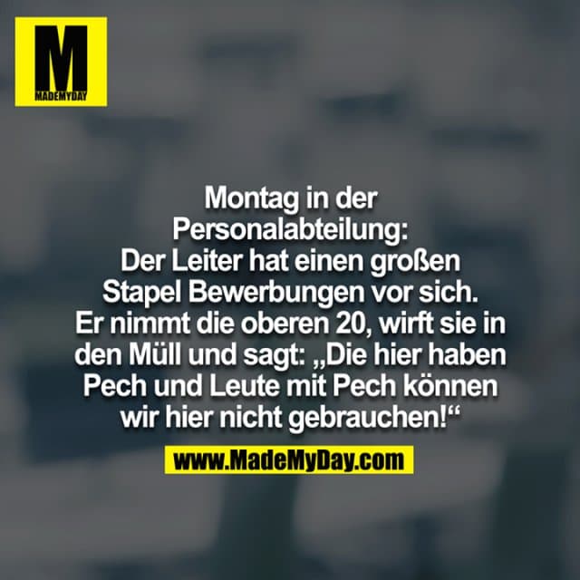 Montag in der Personalabteilung:
Der Leiter hat einen großen Stapel Bewerbungen vor sich. Er nimmt die oberen 20, wirft sie in den Müll und sagt:
"Die hier haben Pech und Leute mit Pech können wir hier nicht gebrauchen!" - Inspiration, Zitate & Sprüche | MadeMyDay | Jetzt entdecken & teilen Montag in der Personalabteilung:
Der Leiter hat einen großen Stapel Bewerbungen vor sich. Er nimmt die oberen 20, wirft sie in den Müll und sagt:
"Die hier haben Pech und Leute mit Pech können wir hier nicht gebrauchen!" - Inspirierendes Zitat mit Bild