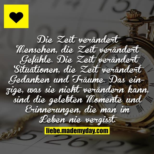 Die Zeit verändert Menschen, die Zeit verändert Gefühle. Die Zeit verändert Situationen, die Zeit verändert Gedanken und Träume. Das einzige, was sie nicht verändern kann, sind die gelebten Momente und Erinnerungen, die man im Leben nie vergisst. - Inspiration, Zitate & Sprüche | MadeMyDay | Jetzt entdecken & teilen Die Zeit verändert Menschen, die Zeit verändert Gefühle. Die Zeit verändert Situationen, die Zeit verändert Gedanken und Träume. Das einzige, was sie nicht verändern kann, sind die gelebten Momente und Erinnerungen, die man im Leben nie vergisst. - Inspirierendes Zitat mit Bild