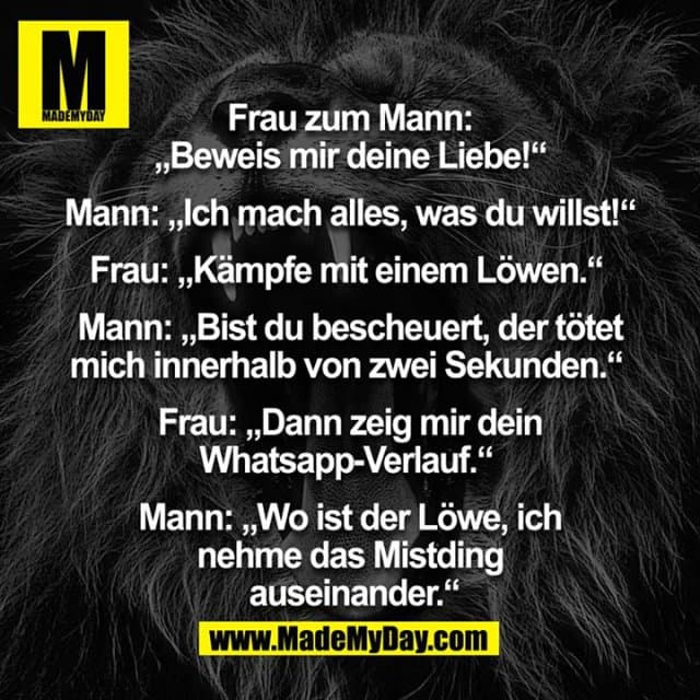Frau zum Mann: „Beweis mir deine Liebe!“
Mann: „Ich mach alles, was du willst!“
Frau: „Kämpfe mit einem Löwen“
Mann: „Bist du bescheuert, der tötet mich innerhalb zwei Sekunden“
Frau: „Dann zeig mir dein Whatsapp-Verlauf“
Mann: „Wo ist der Löwe, ich nehme das Mistding auseinander“ - Inspiration, Zitate & Sprüche | MadeMyDay | Jetzt entdecken & teilen Frau zum Mann: „Beweis mir deine Liebe!“
Mann: „Ich mach alles, was du willst!“
Frau: „Kämpfe mit einem Löwen“
Mann: „Bist du bescheuert, der tötet mich innerhalb zwei Sekunden“
Frau: „Dann zeig mir dein Whatsapp-Verlauf“
Mann: „Wo ist der Löwe, ich nehme das Mistding auseinander“ - Inspirierendes Zitat mit Bild
