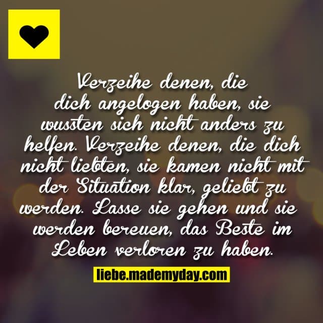 Verzeihe denen, die dich angelogen haben, sie wussten sich nicht anders zu helfen. Verzeihe denen, die dich nicht liebten, sie kamen nicht mit der Situation klar, geliebt zu werden. Lasse sie gehen und sie werden bereuen, das Beste im Leben verloren zu haben. - Inspiration, Zitate & Sprüche | MadeMyDay | Jetzt entdecken & teilen Verzeihe denen, die dich angelogen haben, sie wussten sich nicht anders zu helfen. Verzeihe denen, die dich nicht liebten, sie kamen nicht mit der Situation klar, geliebt zu werden. Lasse sie gehen und sie werden bereuen, das Beste im Leben verloren zu haben. - Inspirierendes Zitat mit Bild