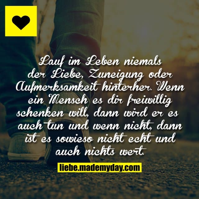 Lauf im Leben niemals der Liebe, Zuneigung oder Aufmerksamkeit hinterher. Wenn ein Mensch es dir freiwillig schenken will, dann wird er es auch tun und wenn nicht, dann ist es sowieso nicht echt und auch nichts wert. - Inspiration, Zitate & Sprüche | MadeMyDay | Jetzt entdecken & teilen Lauf im Leben niemals der Liebe, Zuneigung oder Aufmerksamkeit hinterher. Wenn ein Mensch es dir freiwillig schenken will, dann wird er es auch tun und wenn nicht, dann ist es sowieso nicht echt und auch nichts wert. - Inspirierendes Zitat mit Bild