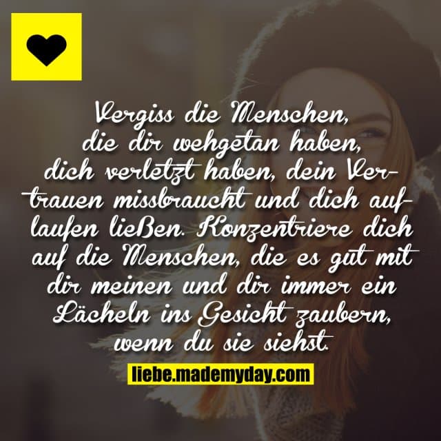 Vergiss die Menschen, die dir wehgetan haben, dich verletzt haben, dein Vertrauen missbraucht und dich auflaufen ließen. Konzentriere dich auf die Menschen, die es gut mit dir meinen und dir immer ein Lächeln ins Gesicht zaubern, wenn du sie siehst. - Inspiration, Zitate & Sprüche | MadeMyDay | Jetzt entdecken & teilen Vergiss die Menschen, die dir wehgetan haben, dich verletzt haben, dein Vertrauen missbraucht und dich auflaufen ließen. Konzentriere dich auf die Menschen, die es gut mit dir meinen und dir immer ein Lächeln ins Gesicht zaubern, wenn du sie siehst. - Inspirierendes Zitat mit Bild