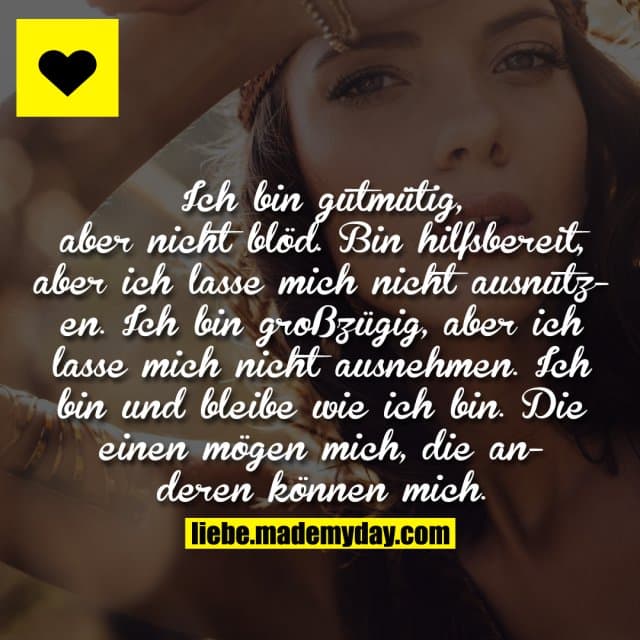 Ich bin gutmütig, aber nicht blöd. Bin hilfsbereit, aber ich lasse mich nicht ausnutzen. Ich bin großzügig, aber ich lasse mich nicht ausnehmen. Ich bin und bleibe wie ich bin. Die einen mögen mich, die anderen können mich. - Inspiration, Zitate & Sprüche | MadeMyDay | Jetzt entdecken & teilen Ich bin gutmütig, aber nicht blöd. Bin hilfsbereit, aber ich lasse mich nicht ausnutzen. Ich bin großzügig, aber ich lasse mich nicht ausnehmen. Ich bin und bleibe wie ich bin. Die einen mögen mich, die anderen können mich. - Inspirierendes Zitat mit Bild