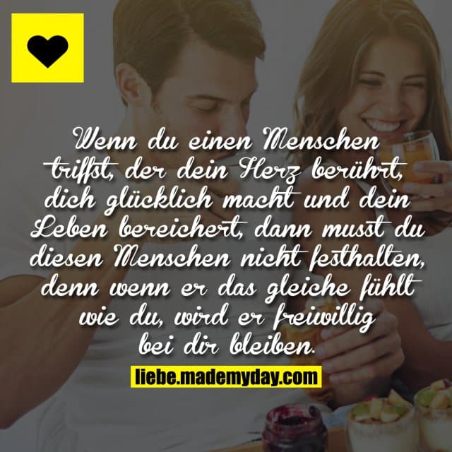 Wenn du einen Menschen triffst, der dein Herz berührt, dich glücklich macht und dein Leben bereichert, dann musst du diesen Menschen nicht festhalten, denn wenn er das gleiche fühlt wie du, wird er freiwillig bei dir bleiben. - Inspiration, Zitate & Sprüche | MadeMyDay | Jetzt entdecken & teilen Wenn du einen Menschen triffst, der dein Herz berührt, dich glücklich macht und dein Leben bereichert, dann musst du diesen Menschen nicht festhalten, denn wenn er das gleiche fühlt wie du, wird er freiwillig bei dir bleiben. - Inspirierendes Zitat mit Bild