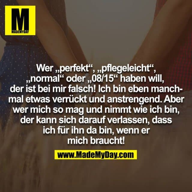 Wer "perfekt", "pflegeleicht", "normal" oder "08/15" haben will, der ist bei mir falsch! Ich bin eben manchmal etwas verrückt und anstrengend. Aber wer mich so mag und nimmt wie ich bin, der kann sich darauf verlassen, dass ich für ihn da bin, wenn er mich braucht! - Inspiration, Zitate & Sprüche | MadeMyDay | Jetzt entdecken & teilen Wer "perfekt", "pflegeleicht", "normal" oder "08/15" haben will, der ist bei mir falsch! Ich bin eben manchmal etwas verrückt und anstrengend. Aber wer mich so mag und nimmt wie ich bin, der kann sich darauf verlassen, dass ich für ihn da bin, wenn er mich braucht! - Inspirierendes Zitat mit Bild