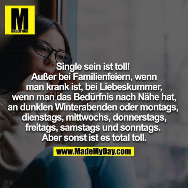 Single sein ist toll!!
Außer bei Familienfeiern,
wenn man krank ist, bei Liebeskummer,
wenn man das Bedürfnis nach Nähe hat,
an dunklen Winterabenden oder Montags,
Dienstags, Mittwochs, Donnerstags, Freitags,
Samstags und Sonntags.
Aber sonst ist es total toll. - Inspiration, Zitate & Sprüche | MadeMyDay | Jetzt entdecken & teilen Single sein ist toll!!
Außer bei Familienfeiern,
wenn man krank ist, bei Liebeskummer,
wenn man das Bedürfnis nach Nähe hat,
an dunklen Winterabenden oder Montags,
Dienstags, Mittwochs, Donnerstags, Freitags,
Samstags und Sonntags.
Aber sonst ist es total toll. - Inspirierendes Zitat mit Bild