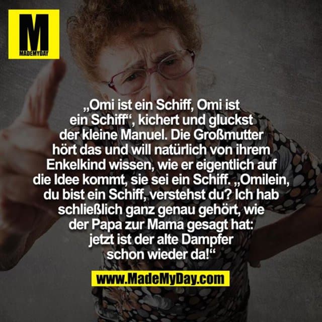 "Omi ist ein Schiff, Omi ist ein Schiff", kichert und gluckst der kleine Manuel. Die Großmutter hört das und will natürlich von ihrem Enkelkind wissen, wie er eigentlich auf die Idee kommt. sie sei ein Schiff. "Omilein, du bist ein Schiff, verstehst du? Ich hab schließlich ganz genau gehört, wie der Papa zur Mama gesagt hat: jetzt ist der alte Dampfer schon wieder da!" - Inspiration, Zitate & Sprüche | MadeMyDay | Jetzt entdecken & teilen "Omi ist ein Schiff, Omi ist ein Schiff", kichert und gluckst der kleine Manuel. Die Großmutter hört das und will natürlich von ihrem Enkelkind wissen, wie er eigentlich auf die Idee kommt. sie sei ein Schiff. "Omilein, du bist ein Schiff, verstehst du? Ich hab schließlich ganz genau gehört, wie der Papa zur Mama gesagt hat: jetzt ist der alte Dampfer schon wieder da!" - Inspirierendes Zitat mit Bild