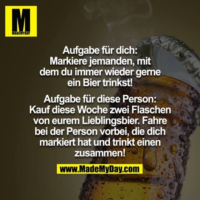 Aufgabe für dich:
Markiere jemanden, mit dem du immer wieder gerne ein Bier trinkst!
Aufgabe für diese Person:
Kauf diese Woche zwei Flaschen von eurem Lieblingsbier und fahre bei der Person vorbei, die dich markiert hat und trinkt einen zusammen! - Inspiration, Zitate & Sprüche | MadeMyDay | Jetzt entdecken & teilen Aufgabe für dich:
Markiere jemanden, mit dem du immer wieder gerne ein Bier trinkst!
Aufgabe für diese Person:
Kauf diese Woche zwei Flaschen von eurem Lieblingsbier und fahre bei der Person vorbei, die dich markiert hat und trinkt einen zusammen! - Inspirierendes Zitat mit Bild