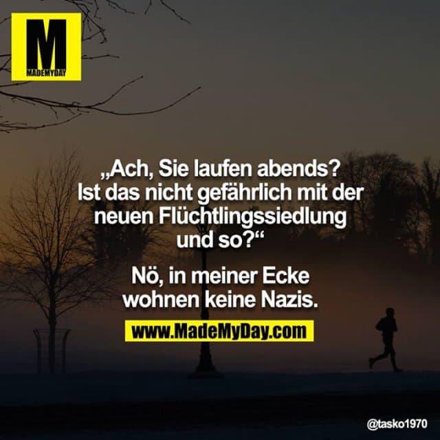 Irgendwann schließt du mit gewissen Menschen einfach ab. Sie werden dir zwar nicht egal, doch du schaust nicht mehr zurück!"Ach, Sie laufen abends? Ist das nicht gefährlich? Mit der neuen Flüchtlingssiedlung und so?"
"Nö, in meiner Ecke wohnen keine Nazis." - Inspiration, Zitate & Sprüche | MadeMyDay | Jetzt entdecken & teilen Irgendwann schließt du mit gewissen Menschen einfach ab. Sie werden dir zwar nicht egal, doch du schaust nicht mehr zurück!"Ach, Sie laufen abends? Ist das nicht gefährlich? Mit der neuen Flüchtlingssiedlung und so?"
"Nö, in meiner Ecke wohnen keine Nazis." - Inspirierendes Zitat mit Bild