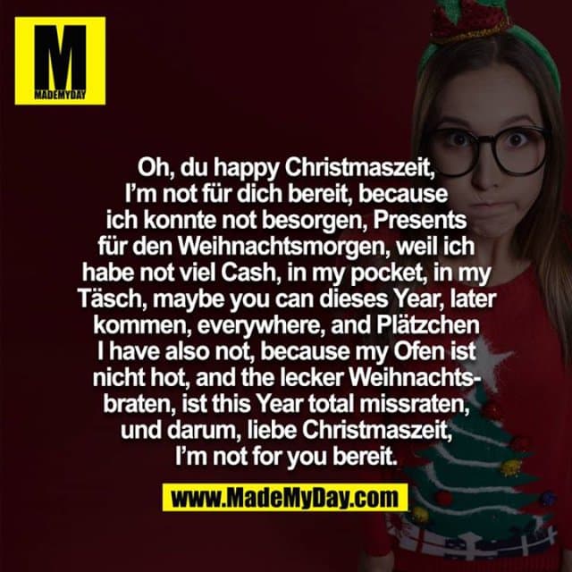 Oh, du happy Christmaszeit, I am not für dich bereit, because ich konnte not besorgen, Presents für den Weihnachtsmorgen, weil ich habe not viel Cash, in my pocket, in my Täsch, maybe you can dieses Year, later kommen, everywhere, and Plätzchen i have also not, because my Ofen ist nicht hot, and the lecker Weihnachtsbraten, ist this Year total missraten, und darum, liebe Christmaszeit, I am not for you bereit. - Inspiration, Zitate & Sprüche | MadeMyDay | Jetzt entdecken & teilen Oh, du happy Christmaszeit, I am not für dich bereit, because ich konnte not besorgen, Presents für den Weihnachtsmorgen, weil ich habe not viel Cash, in my pocket, in my Täsch, maybe you can dieses Year, later kommen, everywhere, and Plätzchen i have also not, because my Ofen ist nicht hot, and the lecker Weihnachtsbraten, ist this Year total missraten, und darum, liebe Christmaszeit, I am not for you bereit. - Inspirierendes Zitat mit Bild