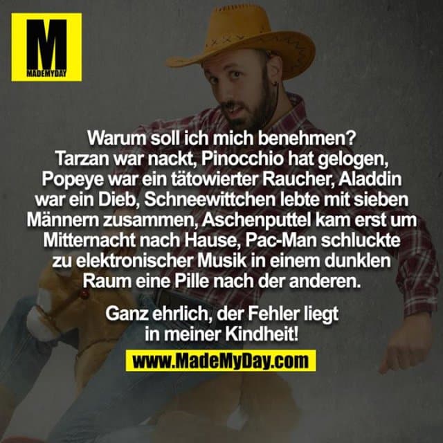 Warum soll ich mich benehmen? Tarzan war nackt, Pinocchio hat gelogen, Popeye war ein tätowierter Raucher, Aladdin war ein Dieb, Schneewittchen lebte mit sieben Männern zusammen, Aschenputtel kam erst um Mitternacht nach Hause, Pac-Man schluckte zu elektronischer Musik in einem dunklen Raum eine Pille nach der anderen. Ganz ehrlich, der Fehler liegt in meiner Kindheit! - Inspiration, Zitate & Sprüche | MadeMyDay | Jetzt entdecken & teilen Warum soll ich mich benehmen? Tarzan war nackt, Pinocchio hat gelogen, Popeye war ein tätowierter Raucher, Aladdin war ein Dieb, Schneewittchen lebte mit sieben Männern zusammen, Aschenputtel kam erst um Mitternacht nach Hause, Pac-Man schluckte zu elektronischer Musik in einem dunklen Raum eine Pille nach der anderen. Ganz ehrlich, der Fehler liegt in meiner Kindheit! - Inspirierendes Zitat mit Bild