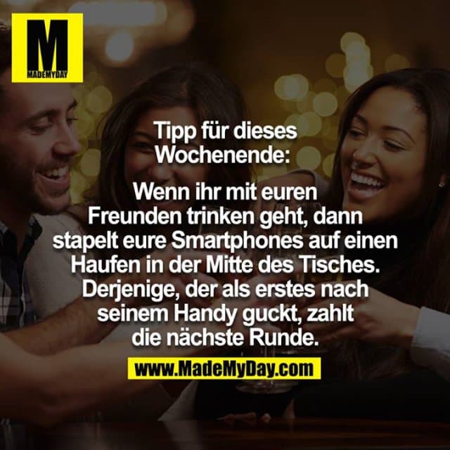 Tipp für dieses Wochenende:
Wenn ihr mit euren Freunden trinken geht, dann stapelt eure Smartphones auf einen Haufen in der Mitte des Tisches. Derjenige, der als erstes nach seinem Handy guckt, zahlt die nächste Runde. - Inspiration, Zitate & Sprüche | MadeMyDay | Jetzt entdecken & teilen Tipp für dieses Wochenende:
Wenn ihr mit euren Freunden trinken geht, dann stapelt eure Smartphones auf einen Haufen in der Mitte des Tisches. Derjenige, der als erstes nach seinem Handy guckt, zahlt die nächste Runde. - Inspirierendes Zitat mit Bild