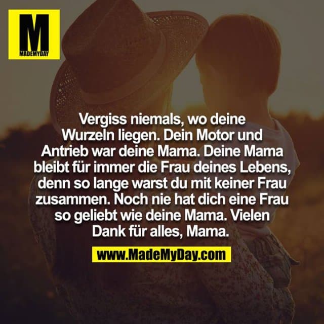 Vergiss niemals, wo deine Wurzeln liegen. Dein Motor und Antrieb war deine Mama. Deine Mama bleibt für immer die Frau deines Lebens, denn so lange warst du mit keiner Frau zusammen. Noch nie hat dich eine Frau so geliebt wie deine Mama. Vielen Dank für alles, Mama. - Inspiration, Zitate & Sprüche | MadeMyDay | Jetzt entdecken & teilen Vergiss niemals, wo deine Wurzeln liegen. Dein Motor und Antrieb war deine Mama. Deine Mama bleibt für immer die Frau deines Lebens, denn so lange warst du mit keiner Frau zusammen. Noch nie hat dich eine Frau so geliebt wie deine Mama. Vielen Dank für alles, Mama. - Inspirierendes Zitat mit Bild