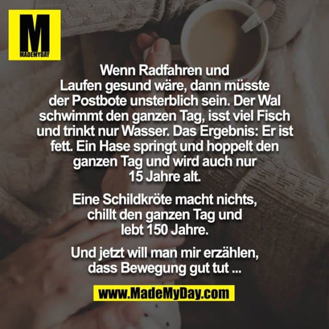 Wenn Radfahren und Laufen gesund wäre, dann müsste der Postbote unsterblich sein. Der Wal schwimmt den ganzen Tag, isst viel Fisch und trinkt nur Wasser. Das Ergebnis: Er ist fett. Ein Hase springt und hoppelt den ganzen Tag und wird auch nur 15 Jahre alt.
Eine Schildkröte macht nichts, chillt den ganzen Tag und lebt 150 Jahre.
Und jetzt will man mir erzählen, dass Bewegung gut tut ... - Inspiration, Zitate & Sprüche | MadeMyDay | Jetzt entdecken & teilen Wenn Radfahren und Laufen gesund wäre, dann müsste der Postbote unsterblich sein. Der Wal schwimmt den ganzen Tag, isst viel Fisch und trinkt nur Wasser. Das Ergebnis: Er ist fett. Ein Hase springt und hoppelt den ganzen Tag und wird auch nur 15 Jahre alt.
Eine Schildkröte macht nichts, chillt den ganzen Tag und lebt 150 Jahre.
Und jetzt will man mir erzählen, dass Bewegung gut tut ... - Inspirierendes Zitat mit Bild