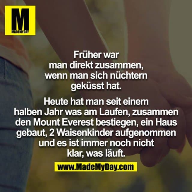 Früher war man direkt zusammen, wenn man sich nüchtern geküsst hat.
Heute hat man seit einem halben Jahr was am Laufen, zusammen
den Mount Everest bestiegen, ein Haus gebaut, 2 Waisenkinder aufgenommen und es ist immer noch nicht klar, was läuft. - Inspiration, Zitate & Sprüche | MadeMyDay | Jetzt entdecken & teilen Früher war man direkt zusammen, wenn man sich nüchtern geküsst hat.
Heute hat man seit einem halben Jahr was am Laufen, zusammen
den Mount Everest bestiegen, ein Haus gebaut, 2 Waisenkinder aufgenommen und es ist immer noch nicht klar, was läuft. - Inspirierendes Zitat mit Bild