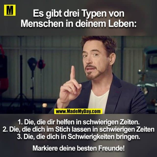 Es gibt drei Typen von Menschen in deinem Leben:
1. Die, die dir helfen in schwierigen Zeiten.
2. Die, die dich im Stich lassen in schwierigen Zeiten
3. Die, die dich in Schwierigkeiten bringen.
Markiere deine besten Freunde! - Inspiration, Zitate & Sprüche | MadeMyDay | Jetzt entdecken & teilen Es gibt drei Typen von Menschen in deinem Leben:
1. Die, die dir helfen in schwierigen Zeiten.
2. Die, die dich im Stich lassen in schwierigen Zeiten
3. Die, die dich in Schwierigkeiten bringen.
Markiere deine besten Freunde! - Inspirierendes Zitat mit Bild
