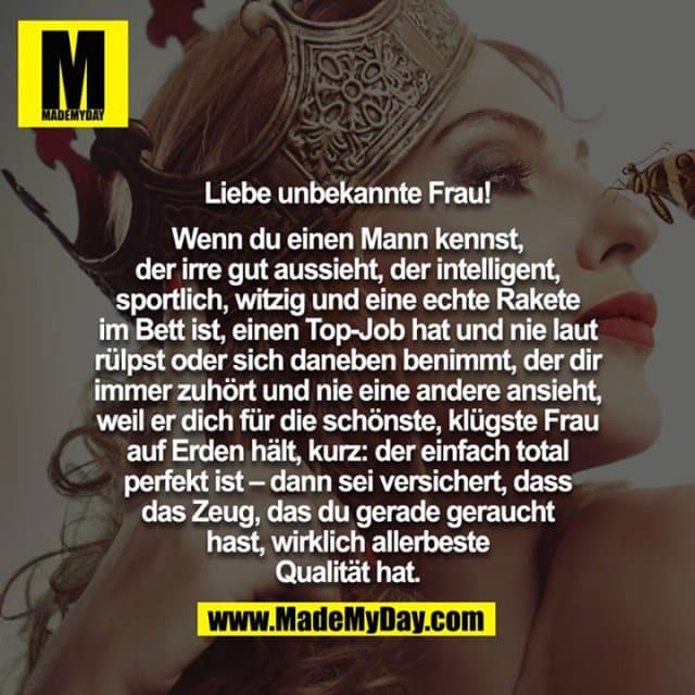 Liebe unbekannte Frau!
Wenn du einen Mann kennst, der irre gut aussieht, der intelligent, sportlich, witzig und eine echte Rakete im Bett ist, einen Top-Job hat und nie laut rülpst oder sich daneben benimmt, der dir immer zuhört und nie eine andere ansieht, weil er dich für die schönste, klügste Frau auf Erden hält, kurz: der einfach total perfekt ist – dann sei versichert, dass das Zeug, das du gerade geraucht hast, wirklich allerbeste Qualität hat. - Inspiration, Zitate & Sprüche | MadeMyDay | Jetzt entdecken & teilen Liebe unbekannte Frau!
Wenn du einen Mann kennst, der irre gut aussieht, der intelligent, sportlich, witzig und eine echte Rakete im Bett ist, einen Top-Job hat und nie laut rülpst oder sich daneben benimmt, der dir immer zuhört und nie eine andere ansieht, weil er dich für die schönste, klügste Frau auf Erden hält, kurz: der einfach total perfekt ist – dann sei versichert, dass das Zeug, das du gerade geraucht hast, wirklich allerbeste Qualität hat. - Inspirierendes Zitat mit Bild