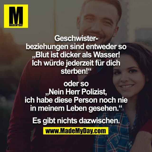 Geschwisterbeziehungen sind entweder so „Blut ist dicker als Wasser! Ich würde jederzeit für dich sterben!“
oder so „Nein Herr Polizist, ich habe diese Person noch nie in meinem Leben gesehen.“
Es gibt nichts dazwischen. - Inspiration, Zitate & Sprüche | MadeMyDay | Jetzt entdecken & teilen Geschwisterbeziehungen sind entweder so „Blut ist dicker als Wasser! Ich würde jederzeit für dich sterben!“
oder so „Nein Herr Polizist, ich habe diese Person noch nie in meinem Leben gesehen.“
Es gibt nichts dazwischen. - Inspirierendes Zitat mit Bild