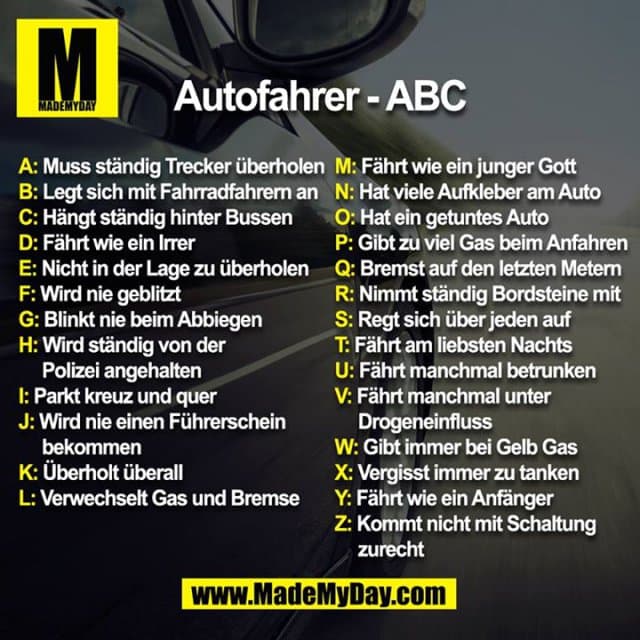 Autofahrer - ABC
A: Muss ständig Trecker überholen
B: Legt sich mit Fahrradfahrern an
C: Hängt ständig hinter Bussen
D: Fährt wie ein Irrer
E: Nicht in der Lage zu überholen
F: Wird nie geblitzt
G: Blinkt nie beim Abbiegen
H: Wird ständig von der Polizei angehalten
I: Parkt kreuz und quer
J: Wird nie einen Führerschein bekommen
K: Überholt überall
L: Verwechselt Gas und Bremse
M: Fährt wie ein junger Gott
N: Hat viele Aufkleber am Auto
O: Hat ein getuntes Auto
P: Gibt zu viel Gas beim Anfahren
Q: Bremst auf den letzten Metern
R: Nimmt ständig den Bordstein mit
S: Regt sich über jeden auf
T: Fährt am liebsten Nachts
U: Fährt manchmal betrunken
V: Fährt manchmal unter Drogeneinfluss
W: Gibt immer bei Gelb Gas
X: Vergisst immer zu tanken
Y: Fährt wie ein Anfänger
Z: Kommt nicht mit Schaltung zurecht - Inspiration, Zitate & Sprüche | MadeMyDay | Jetzt entdecken & teilen Autofahrer - ABC
A: Muss ständig Trecker überholen
B: Legt sich mit Fahrradfahrern an
C: Hängt ständig hinter Bussen
D: Fährt wie ein Irrer
E: Nicht in der Lage zu überholen
F: Wird nie geblitzt
G: Blinkt nie beim Abbiegen
H: Wird ständig von der Polizei angehalten
I: Parkt kreuz und quer
J: Wird nie einen Führerschein bekommen
K: Überholt überall
L: Verwechselt Gas und Bremse
M: Fährt wie ein junger Gott
N: Hat viele Aufkleber am Auto
O: Hat ein getuntes Auto
P: Gibt zu viel Gas beim Anfahren
Q: Bremst auf den letzten Metern
R: Nimmt ständig den Bordstein mit
S: Regt sich über jeden auf
T: Fährt am liebsten Nachts
U: Fährt manchmal betrunken
V: Fährt manchmal unter Drogeneinfluss
W: Gibt immer bei Gelb Gas
X: Vergisst immer zu tanken
Y: Fährt wie ein Anfänger
Z: Kommt nicht mit Schaltung zurecht - Inspirierendes Zitat mit Bild