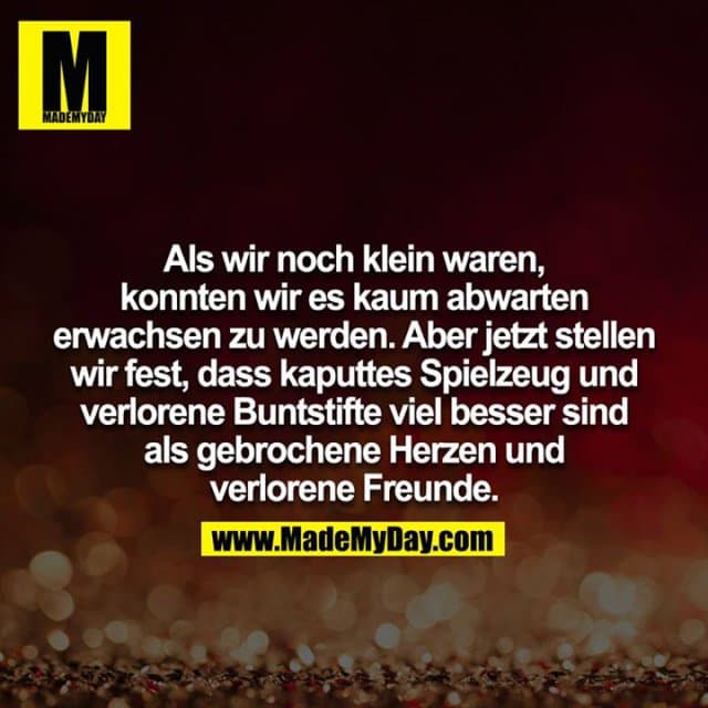 Als wir noch klein waren, konnten wir es kaum abwarten erwachsen zu werden. Aber jetzt stellen wir fest, dass kaputtes Spielzeug und verlorene Buntstifte viel besser sind als gebrochene Herzen und verlorene Freunde. - Inspiration, Zitate & Sprüche | MadeMyDay | Jetzt entdecken & teilen Als wir noch klein waren, konnten wir es kaum abwarten erwachsen zu werden. Aber jetzt stellen wir fest, dass kaputtes Spielzeug und verlorene Buntstifte viel besser sind als gebrochene Herzen und verlorene Freunde. - Inspirierendes Zitat mit Bild