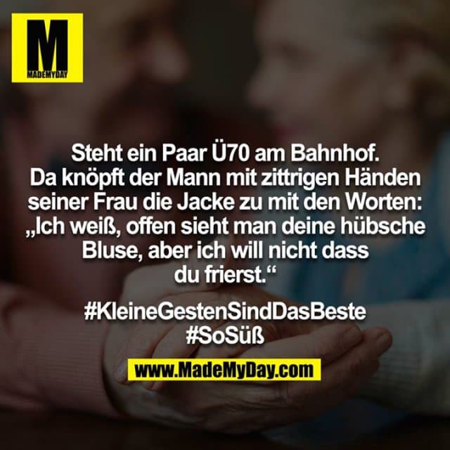 Steht ein Paar Ü70 am Bahnhof. Da knöpft der Mann mit zittrigen Händen seiner Frau die Jacke zu mit den Worten: „Ich weiß, offen sieht man deine hübsche Bluse, aber ich will nicht dass du frierst.“
#KleineGestenSindDasBeste
#SoSüß - Inspiration, Zitate & Sprüche | MadeMyDay | Jetzt entdecken & teilen Steht ein Paar Ü70 am Bahnhof. Da knöpft der Mann mit zittrigen Händen seiner Frau die Jacke zu mit den Worten: „Ich weiß, offen sieht man deine hübsche Bluse, aber ich will nicht dass du frierst.“
#KleineGestenSindDasBeste
#SoSüß - Inspirierendes Zitat mit Bild