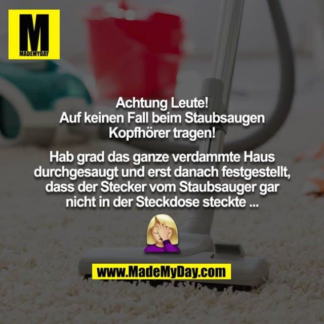 Achtung Leute!
Auf keinen Fall beim Staubsaugen Kopfhörer tragen!
Hab grad das ganze verdammte Haus durchgesaugt und erst danach festgestellt, dass der Stecker vom Staubsauger gar nicht in der Steckdose steckte ...
??♀️ - Inspiration, Zitate & Sprüche | MadeMyDay | Jetzt entdecken & teilen Achtung Leute!
Auf keinen Fall beim Staubsaugen Kopfhörer tragen!
Hab grad das ganze verdammte Haus durchgesaugt und erst danach festgestellt, dass der Stecker vom Staubsauger gar nicht in der Steckdose steckte ...
??♀️ - Inspirierendes Zitat mit Bild