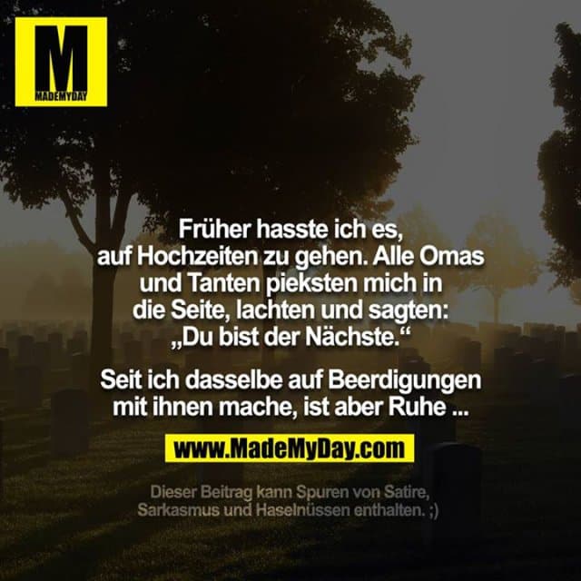 Früher hasste ich es, auf Hochzeiten zu gehen. Alle Omas und Tanten pieksten mich in die Seite, lachten und sagten: „Du bist der Nächste.“
Seit ich dasselbe auf Beerdigungen mit ihnen mache, ist aber Ruhe ...
___________
Dieser Beitrag kann Spuren von Satire, Sarkasmus und Haselnüssen enthalten. ;) - Inspiration, Zitate & Sprüche | MadeMyDay | Jetzt entdecken & teilen Früher hasste ich es, auf Hochzeiten zu gehen. Alle Omas und Tanten pieksten mich in die Seite, lachten und sagten: „Du bist der Nächste.“
Seit ich dasselbe auf Beerdigungen mit ihnen mache, ist aber Ruhe ...
___________
Dieser Beitrag kann Spuren von Satire, Sarkasmus und Haselnüssen enthalten. ;) - Inspirierendes Zitat mit Bild