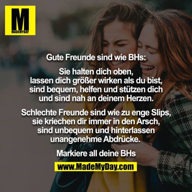 Gute Freunde sind wie BHs:
Sie halten dich oben, lassen dich größer wirken als du bist, sind bequem, helfen und stützen dich und sind nah an deinem Herzen.
Schlechte Freunde sind wie zu enge Slips, sie kriechen dir immer in den Arsch, sind unbequem und hinterlassen unangenehme Abdrücke.
Markiere all deine BHs. - Inspiration, Zitate & Sprüche | MadeMyDay | Jetzt entdecken & teilen Gute Freunde sind wie BHs:
Sie halten dich oben, lassen dich größer wirken als du bist, sind bequem, helfen und stützen dich und sind nah an deinem Herzen.
Schlechte Freunde sind wie zu enge Slips, sie kriechen dir immer in den Arsch, sind unbequem und hinterlassen unangenehme Abdrücke.
Markiere all deine BHs. - Inspirierendes Zitat mit Bild