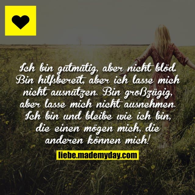 Ich bin gutmütig, aber nicht blöd. Bin hilfsbereit, aber ich lasse mich nicht ausnutzen. Bin großzügig, aber lasse mich nicht ausnehmen. Ich bin und bleibe wie ich bin, die einen mögen mich, die anderen können mich! - Inspiration, Zitate & Sprüche | MadeMyDay | Jetzt entdecken & teilen Ich bin gutmütig, aber nicht blöd. Bin hilfsbereit, aber ich lasse mich nicht ausnutzen. Bin großzügig, aber lasse mich nicht ausnehmen. Ich bin und bleibe wie ich bin, die einen mögen mich, die anderen können mich! - Inspirierendes Zitat mit Bild