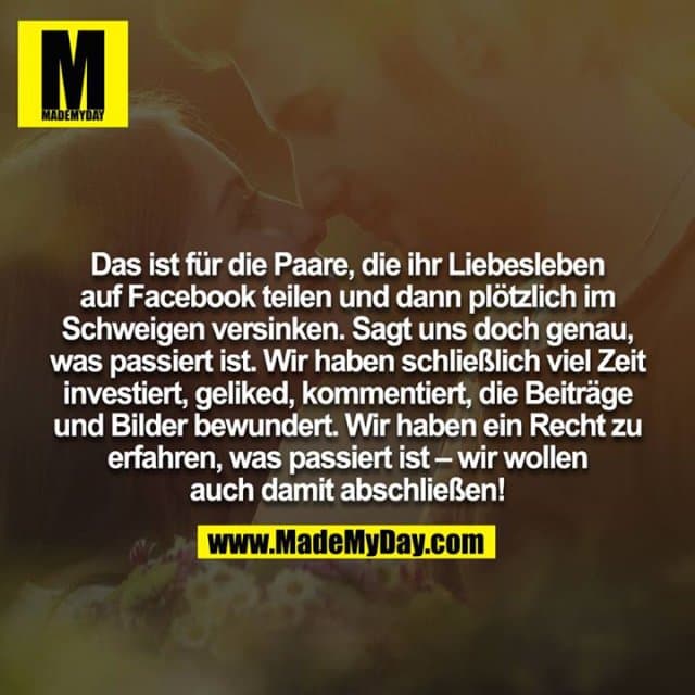 Das ist für die Paare, die ihr Liebesleben auf Facebook teilen und dann plötzlich im Schweigen versinken. Sagt uns doch genau, was passiert ist. Wir haben schließlich viel Zeit investiert, geliked, kommentiert, die Beiträge und Bilder bewundert. Wir haben ein Recht zu erfahren, was passiert ist – wir wollen auch damit abschließen! - Inspiration, Zitate & Sprüche | MadeMyDay | Jetzt entdecken & teilen Das ist für die Paare, die ihr Liebesleben auf Facebook teilen und dann plötzlich im Schweigen versinken. Sagt uns doch genau, was passiert ist. Wir haben schließlich viel Zeit investiert, geliked, kommentiert, die Beiträge und Bilder bewundert. Wir haben ein Recht zu erfahren, was passiert ist – wir wollen auch damit abschließen! - Inspirierendes Zitat mit Bild