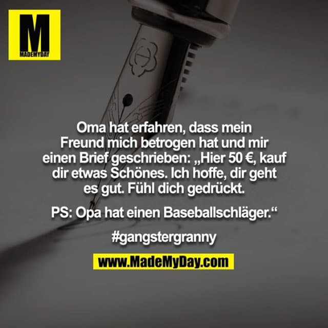 Oma hat erfahren, dass mein Freund mich betrogen hat und mir
einen Brief geschrieben: „Hier 50 €, kauf dir etwas Schönes. Ich hoffe, dir geht es gut. Fühl dich gedrückt.
PS: Opa hat einen Baseballschläger.“
#gangstergranny - Inspiration, Zitate & Sprüche | MadeMyDay | Jetzt entdecken & teilen Oma hat erfahren, dass mein Freund mich betrogen hat und mir
einen Brief geschrieben: „Hier 50 €, kauf dir etwas Schönes. Ich hoffe, dir geht es gut. Fühl dich gedrückt.
PS: Opa hat einen Baseballschläger.“
#gangstergranny - Inspirierendes Zitat mit Bild