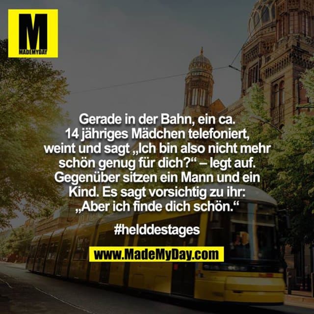 Gerade in der Bahn, ein ca. 14 jähriges Mädchen telefoniert, weint und sagt „Ich bin also nicht mehr schön genug für dich?“ – legt auf. Gegenüber sitzen ein Mann und ein Kind. Es sagt vorsichtig zu ihr: „Aber ich finde dich schön.“
#helddestages - Inspiration, Zitate & Sprüche | MadeMyDay | Jetzt entdecken & teilen Gerade in der Bahn, ein ca. 14 jähriges Mädchen telefoniert, weint und sagt „Ich bin also nicht mehr schön genug für dich?“ – legt auf. Gegenüber sitzen ein Mann und ein Kind. Es sagt vorsichtig zu ihr: „Aber ich finde dich schön.“
#helddestages - Inspirierendes Zitat mit Bild