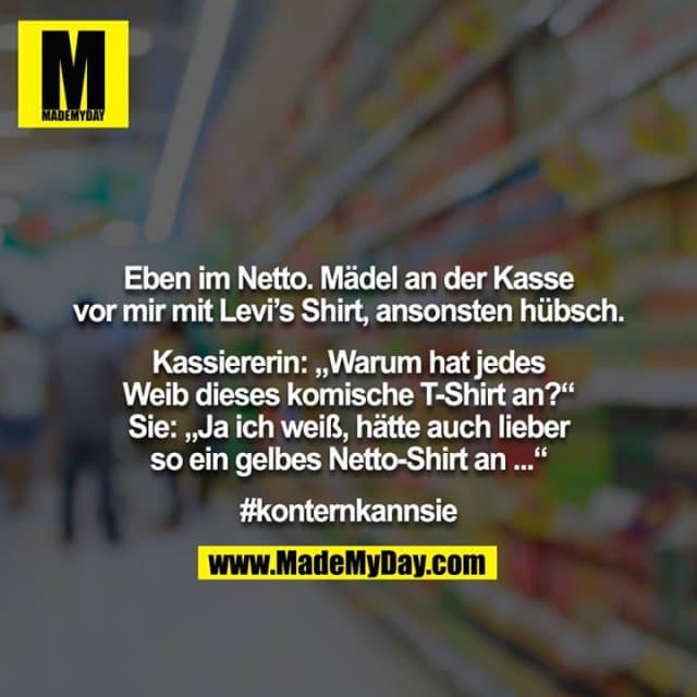 Eben im Netto. Mädel an der Kasse vor mir mit Levi’s Shirt, ansonsten hübsch.
Kassiererin: „Warum hat jedes Weib dieses komische T-Shirt an?“ Sie: „Ja ich weiß, hätte auch lieber so ein gelbes Netto-Shirt an ...“
#konternkannsie - Inspiration, Zitate & Sprüche | MadeMyDay | Jetzt entdecken & teilen Eben im Netto. Mädel an der Kasse vor mir mit Levi’s Shirt, ansonsten hübsch.
Kassiererin: „Warum hat jedes Weib dieses komische T-Shirt an?“ Sie: „Ja ich weiß, hätte auch lieber so ein gelbes Netto-Shirt an ...“
#konternkannsie - Inspirierendes Zitat mit Bild
