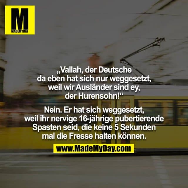 „Vallah, der Deutsche da eben hat sich nur weggesetzt, weil wir Ausländer sind ey, der Hurensohn!“
Nein. Er hat sich weggesetzt, weil ihr nervige 16-jährige pubertierende Spasten seid, die keine 5 Sekunden mal die Fresse halten können. - Inspiration, Zitate & Sprüche | MadeMyDay | Jetzt entdecken & teilen „Vallah, der Deutsche da eben hat sich nur weggesetzt, weil wir Ausländer sind ey, der Hurensohn!“
Nein. Er hat sich weggesetzt, weil ihr nervige 16-jährige pubertierende Spasten seid, die keine 5 Sekunden mal die Fresse halten können. - Inspirierendes Zitat mit Bild