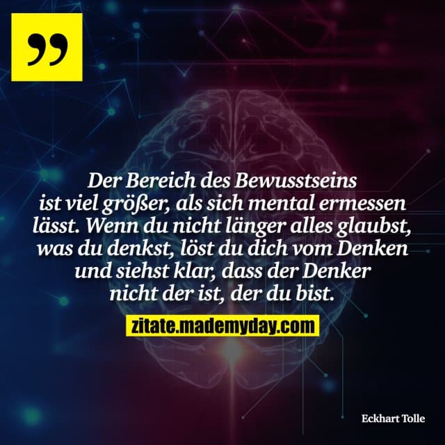 Der Bereich des Bewusstseins ist viel größer, als sich mental ermessen lässt. Wenn du nicht länger alles glaubst, was du denkst, löst du dich vom Denken und siehst klar, dass der Denker nicht der ist, der du bist. - Inspiration, Zitate & Sprüche | MadeMyDay | Jetzt entdecken & teilen Der Bereich des Bewusstseins ist viel größer, als sich mental ermessen lässt. Wenn du nicht länger alles glaubst, was du denkst, löst du dich vom Denken und siehst klar, dass der Denker nicht der ist, der du bist. - Inspirierendes Zitat mit Bild